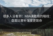 很多人没看到：NBA决胜局的暗线：盘面比替补深度更致命