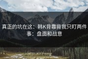 真正的坑在这：韩K背靠背我只盯两件事：盘面和战意