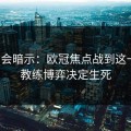 发布会暗示：欧冠焦点战到这一步，教练博弈决定生死