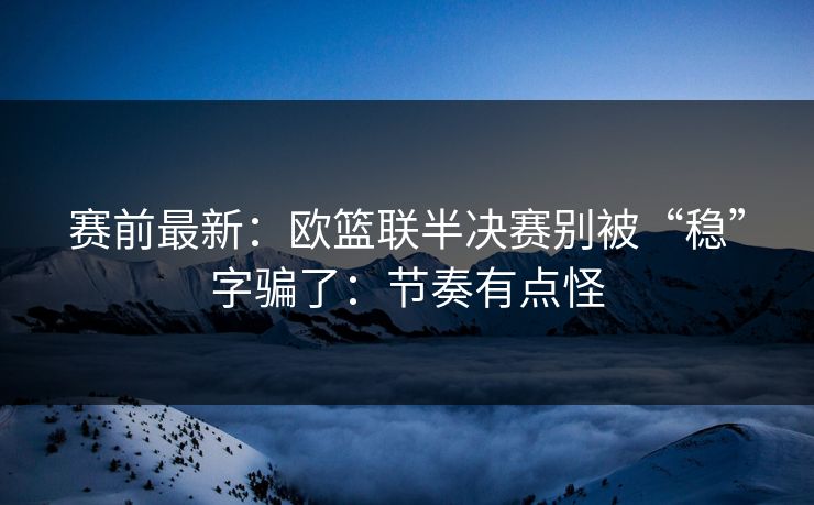 赛前最新：欧篮联半决赛别被“稳”字骗了：节奏有点怪