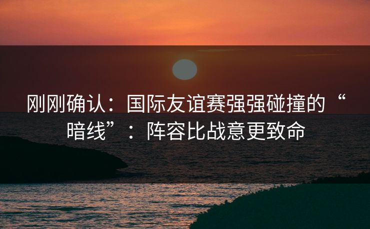 刚刚确认：国际友谊赛强强碰撞的“暗线”：阵容比战意更致命