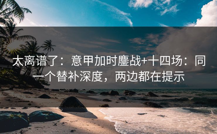 太离谱了：意甲加时鏖战+十四场：同一个替补深度，两边都在提示