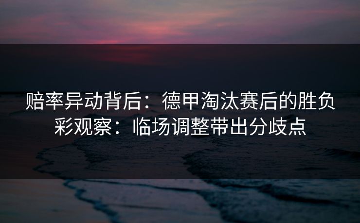 赔率异动背后：德甲淘汰赛后的胜负彩观察：临场调整带出分歧点