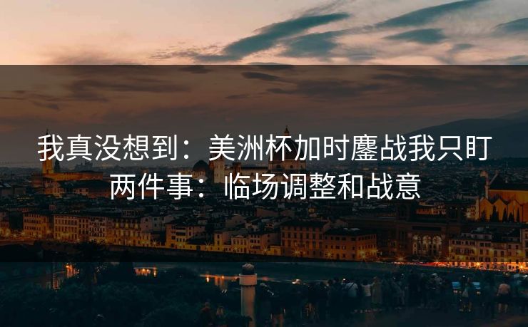 我真没想到：美洲杯加时鏖战我只盯两件事：临场调整和战意
