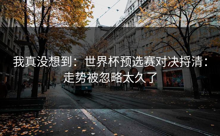我真没想到：世界杯预选赛对决捋清：走势被忽略太久了