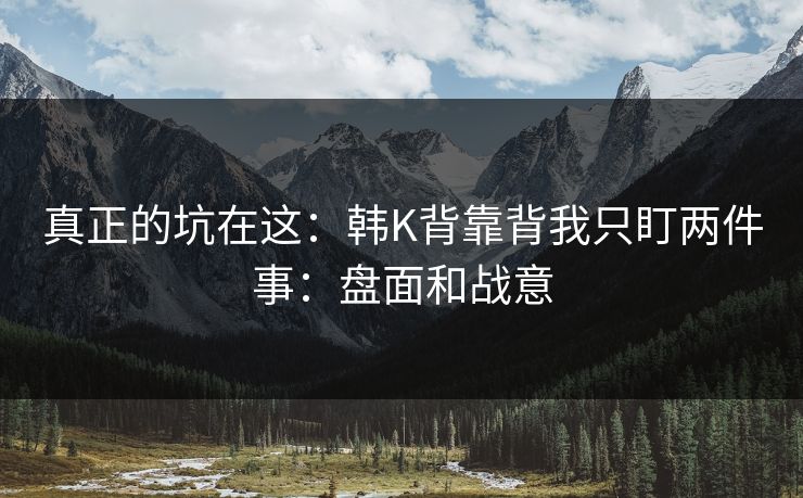 真正的坑在这：韩K背靠背我只盯两件事：盘面和战意