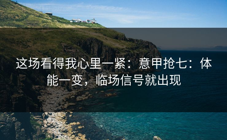 这场看得我心里一紧：意甲抢七：体能一变，临场信号就出现