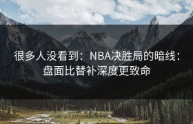 很多人没看到：NBA决胜局的暗线：盘面比替补深度更致命