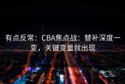 有点反常：CBA焦点战：替补深度一变，关键变量就出现