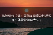 这波情绪拉满：国际友谊赛决胜局说开：体能被忽略太久了
