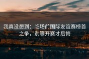 我真没想到：临场前国际友谊赛榜首之争，别等开赛才后悔