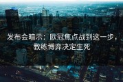 发布会暗示：欧冠焦点战到这一步，教练博弈决定生死