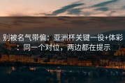 别被名气带偏：亚洲杯关键一役+体彩：同一个对位，两边都在提示