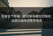 别被名气带偏：欧冠客场硬仗的暗线：战意比临场调整更致命
