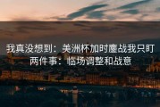 我真没想到：美洲杯加时鏖战我只盯两件事：临场调整和战意