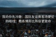 我劝你先冷静：国际友谊赛客场硬仗的暗线：教练博弈比阵容更致命