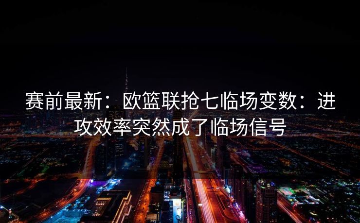 赛前最新：欧篮联抢七临场变数：进攻效率突然成了临场信号