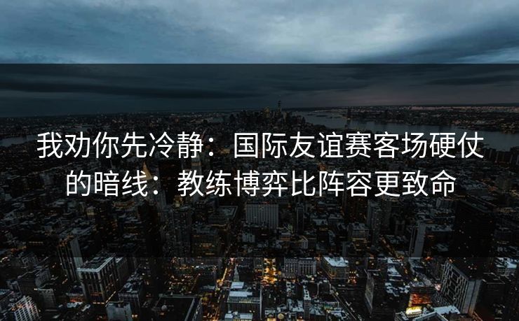 我劝你先冷静：国际友谊赛客场硬仗的暗线：教练博弈比阵容更致命