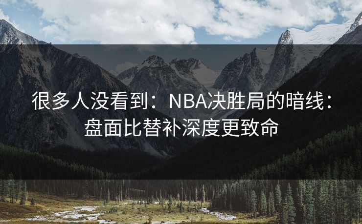 很多人没看到：NBA决胜局的暗线：盘面比替补深度更致命