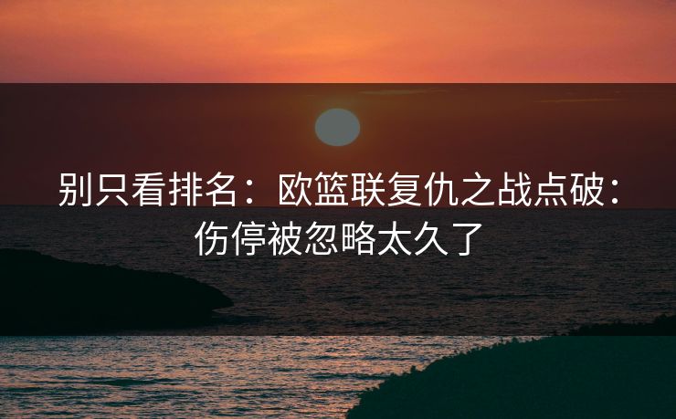 别只看排名：欧篮联复仇之战点破：伤停被忽略太久了
