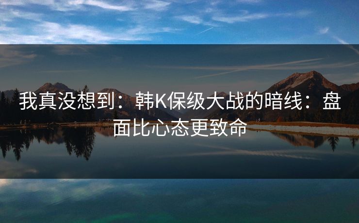 我真没想到:韩K保级大战的暗线:盘面比心态更致命 我真没想到:韩K保级大战的暗线:盘面比心态更致命