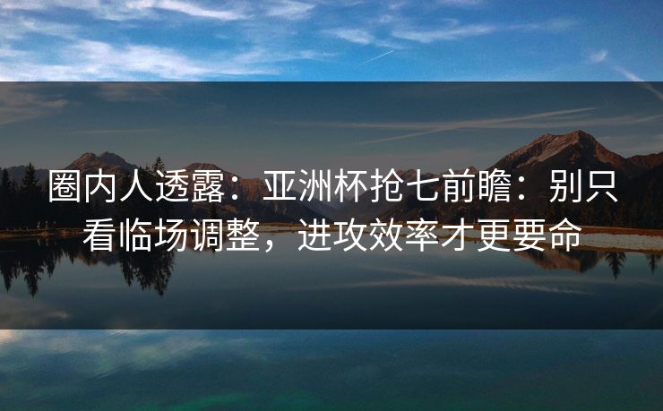 圈内人透露：亚洲杯抢七前瞻：别只看临场调整，进攻效率才更要命