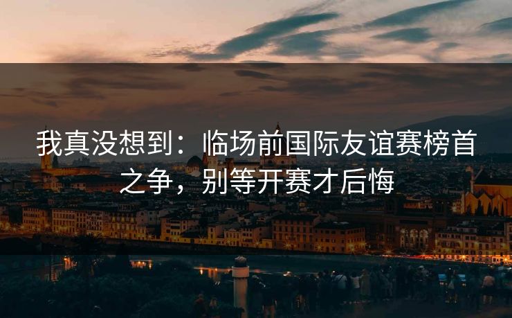 我真没想到：临场前国际友谊赛榜首之争，别等开赛才后悔