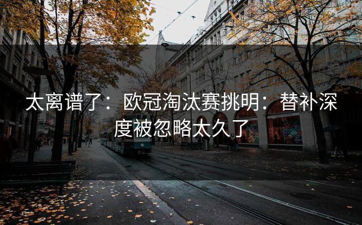 太离谱了：欧冠淘汰赛挑明：替补深度被忽略太久了